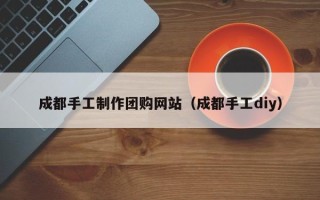 冷水江成都手工制作团购网站（成都手工diy）